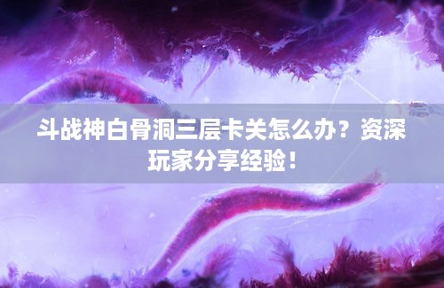 斗战神白骨洞三层卡关怎么办？资深玩家分享经验！