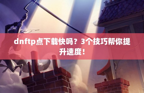 dnftp点下载快吗？3个技巧帮你提升速度！