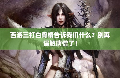 西游三打白骨精告诉我们什么？别再误解唐僧了！