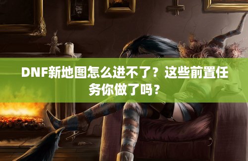 DNF新地图怎么进不了？这些前置任务你做了吗？