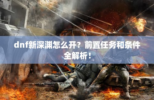dnf新深渊怎么开？前置任务和条件全解析！