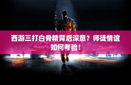 西游三打白骨精背后深意？师徒情谊如何考验！