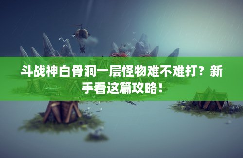 斗战神白骨洞一层怪物难不难打？新手看这篇攻略！