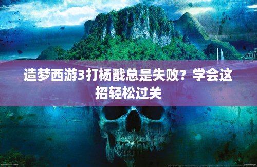 造梦西游3打杨戬总是失败？学会这招轻松过关