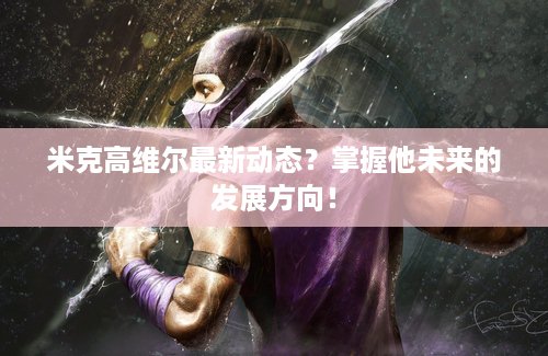 米克高维尔最新动态？掌握他未来的发展方向！
