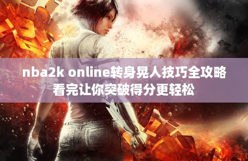 nba2k online转身晃人技巧全攻略看完让你突破得分更轻松