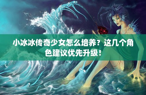 小冰冰传奇少女怎么培养？这几个角色建议优先升级！