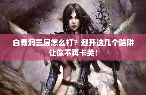 白骨洞三层怎么打？避开这几个陷阱让你不再卡关！