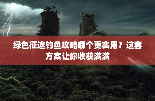 绿色征途钓鱼攻略哪个更实用？这套方案让你收获满满