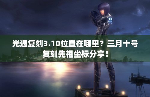 光遇复刻3.10位置在哪里？三月十号复刻先祖坐标分享！
