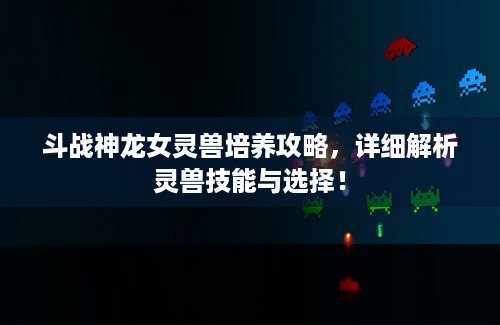 斗战神龙女灵兽培养攻略，详细解析灵兽技能与选择！