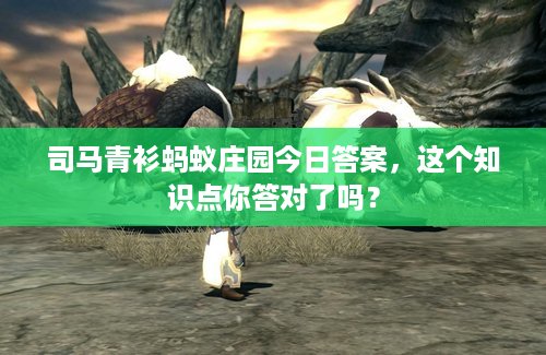 司马青衫蚂蚁庄园今日答案，这个知识点你答对了吗？