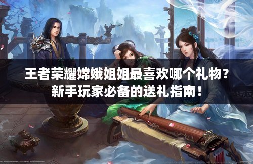 王者荣耀嫦娥姐姐最喜欢哪个礼物？新手玩家必备的送礼指南！