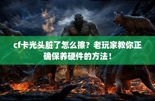 cf卡光头脏了怎么擦？老玩家教你正确保养硬件的方法！