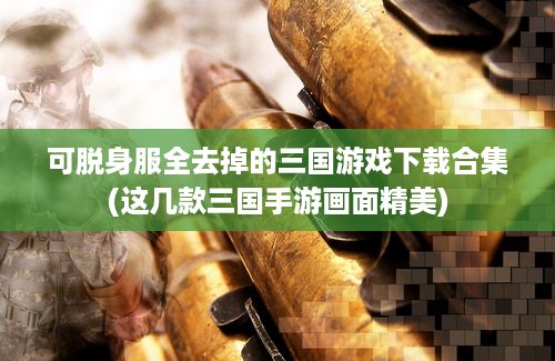 可脱身服全去掉的三国游戏下载合集(这几款三国手游画面精美)