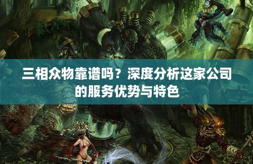 三相众物靠谱吗？深度分析这家公司的服务优势与特色