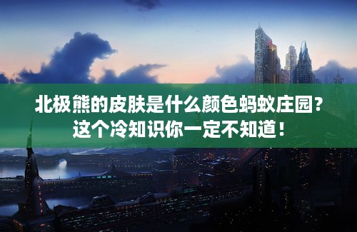 北极熊的皮肤是什么颜色蚂蚁庄园？这个冷知识你一定不知道！