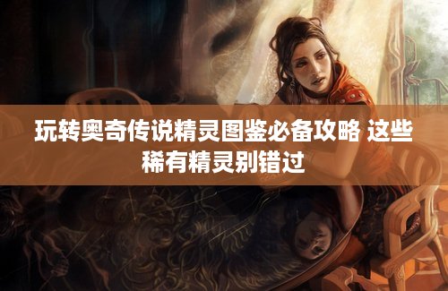 玩转奥奇传说精灵图鉴必备攻略 这些稀有精灵别错过