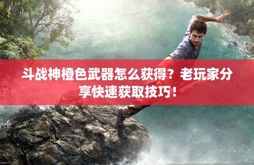 斗战神橙色武器怎么获得？老玩家分享快速获取技巧！