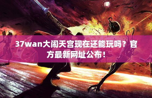 37wan大闹天宫现在还能玩吗？官方最新网址公布！