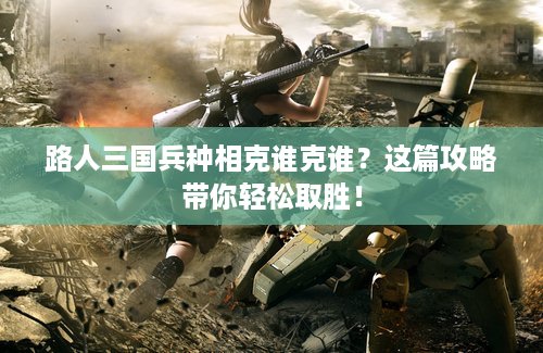 路人三国兵种相克谁克谁？这篇攻略带你轻松取胜！