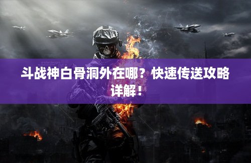 斗战神白骨洞外在哪？快速传送攻略详解！