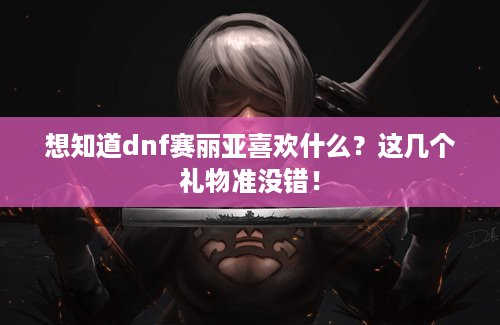 想知道dnf赛丽亚喜欢什么？这几个礼物准没错！