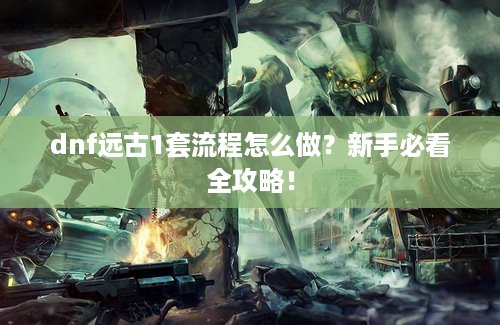 dnf远古1套流程怎么做？新手必看全攻略！